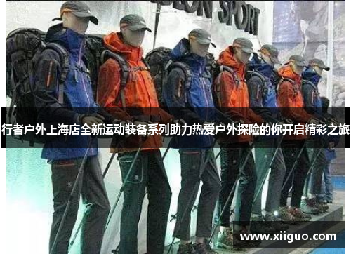 行者户外上海店全新运动装备系列助力热爱户外探险的你开启精彩之旅