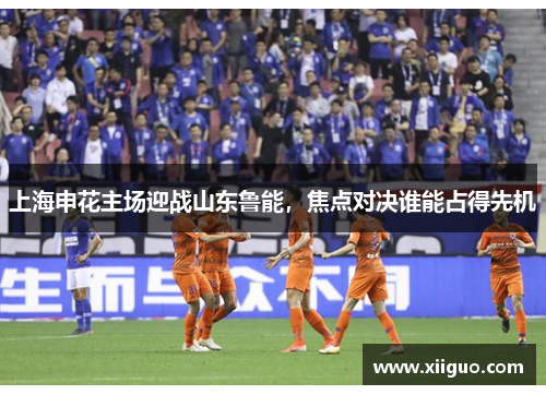 上海申花主场迎战山东鲁能，焦点对决谁能占得先机