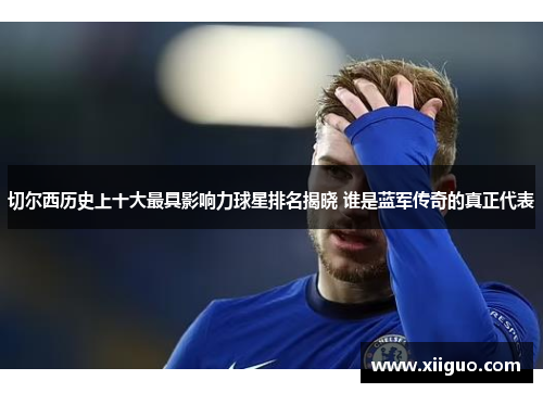 切尔西历史上十大最具影响力球星排名揭晓 谁是蓝军传奇的真正代表